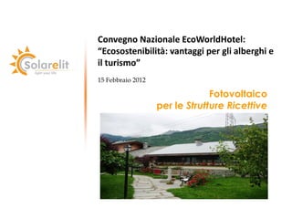 Convegno Nazionale EcoWorldHotel:
“Ecosostenibilità: vantaggi per gli alberghi e
il turismo”
15 Febbraio 2012

                                Fotovoltaico
                   per le Strutture Ricettive
 
