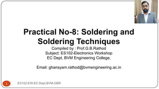 ES102-EW-EC Dept,BVM-GBR
1
Practical No-8: Soldering and
Soldering Techniques
Compiled by : Prof.G.B.Rathod
Subject: ES102-Electronics Workshop
EC Dept, BVM Engineering College,
Email: ghansyam.rathod@bvmengineering.ac.in
 