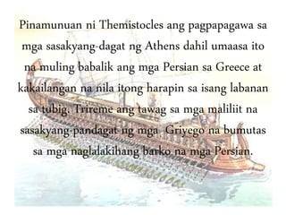 Pinamunuan ni Themistocles ang pagpapagawa sa
mga sasakyang-dagat ng Athens dahil umaasa ito
na muling babalik ang mga Persian sa Greece at
kakailangan na nila itong harapin sa isang labanan
sa tubig. Trireme ang tawag sa mga maliliit na
sasakyang-pandagat ng mga Griyego na bumutas
sa mga naglalakihang barko na mga Persian.
 