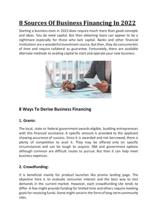 8 Sources Of Business Financing In 2022
Starting a business even in 2022 does require much more than good concepts
and ideas. You do need capital. But then obtaining loans can appear to be a
nightmare especially for those who lack capital. Banks and other financial
institutions are a wonderfulinvestment source. But then, they do consumelots
of time and require collateral as guarantee. Fortunately, there are available
alternate methods to availing capital to start and operate your new business.
8 Ways To Derive Business Financing
1. Grants:
The local, state or federal government awards eligible, budding entrepreneurs
with this financial assistance. A specific amount is provided to the applicant
showing assurance of success. Since it is awarded and not borrowed, there is
plenty of competition to avail it. They may be offered only on specific
circumstances and can be tough to acquire. SBA and government options
although common are difficult routes to pursue. But then it can help meet
business expenses.
2. Crowdfunding:
It is beneficial mainly for product launches like promo landing page. The
objective here is to evaluate consumer interest and the best way to test
demands in the current market. However, each crowdfunding site tends to
differ. A few might provide funding for limited time and others require meeting
goals for receiving funds.Somemight servein the form of long-term community
sites.
 