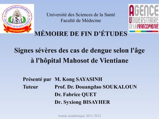 Université des Sciences de la Santé
Faculté de Médecine
MÉMOIRE DE FIN D’ÉTUDES
Signes sévères des cas de dengue selon l'âge
à l'hôpital Mahosot de Vientiane
Présenté par M. Kong SAYASINH
Tuteur Prof. Dr. Douangdao SOUKALOUN
Dr. Fabrice QUET
Dr. Syxiong BISAYHER
Année académique 2011-2012
 