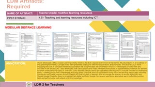 LDM Artifacts:
Required
NAME OF ARTIFACT: Teacher-made/ modified learning resources
PPST STRAND: 4.5 - Teaching and learning resources including ICT
MODULAR DISTANCE LEARNING
ANNOTATION: I have developed a MELC-based Learning Activity Sheets (LAS) that is based on the level of the learner. My second LAS is an evidence of
the great improvements. Concept notes were presented clearly and with more illustrations and examples. The second LAS is more
engaging because all concepts needed to accomplish the assigned tasks are presented in this LAS. Varied types of tasks were also
included in the second LAS. I also developed Slide Deck Lessons and Video Mediated Instructions as supplementary materials for learners
to better understand the topics in their LAS. I also advised them to search the uploaded video lessons in Youtube for them to understand
easily. I created group chat in Messenger and using Many Chat that most of my students found it fun and exciting way to learn remotely.
I wrote also self-made Learners Activity Sheets(LAS) that is suited to learners. And encourage the learners to access digital LAS and
Shared Google Drives for them to organize their digital portfolio. Google Forms were used as an alternative way in submitting written
tests and performance task outputs or in the messenger.
LDM 2 for Teachers
 