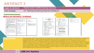 NAME OF ARTIFACT: Teacher-made/ modified learning resources
PPST STRAND: 4.5 - Teaching and learning resources including ICT
ARTIFACT 3
MODULAR DISTANCE LEARNING
ANNOTATION: I have developed a MELC-based Learning Activity Sheets (LAS) that is based on the level of the learner. My second LAS is an evidence of
the great improvements. Concept notes were presented clearly and with more illustrations and examples. The second LAS is more
engaging because all concepts needed to accomplish the assigned tasks are presented in this LAS. Varied types of tasks were also
included in the second LAS. I also developed Slide Deck Lessons and Video Mediated Instructions as supplementary materials for learners
to better understand the topics in their LAS. I also advised them to search the uploaded video lessons in Youtube for them to understand
easily. I created group chat in Messenger and using Many Chat that most of my students found it fun and exciting way to learn remotely.
I wrote also self-made Learners Activity Sheets(LAS) that is suited to learners. And encourage the learners to access digital LAS and
Shared Google Drives for them to organize their digital portfolio. Google Forms were used as an alternative way in submitting written
tests and performance task outputs or in the messenger.
LDM 2 for Teachers
 