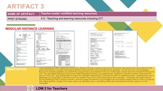 NAME OF ARTIFACT: Teacher-made/ modified learning resources
PPST STRAND: 4.5 - Teaching and learning resources including ICT
ARTIFACT 3
MODULAR DISTANCE LEARNING
ANNOTATION:
I have developed a MELC-based Learning Activity Sheets (LAS) that is based on the level of the learner. My second LAS is an evidence of the
great improvements. Concept notes were presented clearly and with more illustrations and examples. The second LAS is more engaging
because all concepts needed to accomplish the assigned tasks are presented in this LAS. Varied types of tasks were also included in the second
LAS. I also developed Slide Deck Lessons and Video Mediated Instructions as supplementary materials for learners to better understand the
topics in their LAS. I also advised them to search the uploaded video lessons in Youtube for them to understand easily. I created group chat in
Messenger and using Many Chat that most of my students found it fun and exciting way to learn remotely. I wrote also self-made Learners
Activity Sheets(LAS) that is suited to learners. And encourage the learners to access digital LAS and Shared Google Drives for them to organize
their digital portfolio. Google Forms were used as an alternative way in submitting written tests and performance task outputs or in the
messenger.
LDM 2 for Teachers
 