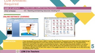 NAME OF ARTIFACT: Teacher-made/ modified learning resources
PPST STRAND: 4.5 - Teaching and learning resources including ICT
ONLINE DISTANCE LEARNING
ANNOTATION: I have developed and sent them a MELC- based video lessons, Powerpoint and video clips that related to our
topics and encouraged them to surf in the youtube channel to view related lessons, as a supplementary
material for learners for the better understanding the topics. I also sent learning activity sheets in our group
chat (messenger) and in goggle classroom, Since still we are in the pandemic and Covid 19 is very much
contagious I advised them to sent their output in the goggle classroom or via messenger as an alternative way
of submitting their outputs.
LDM Artifacts:
Required
LDM 2 for Teachers
 