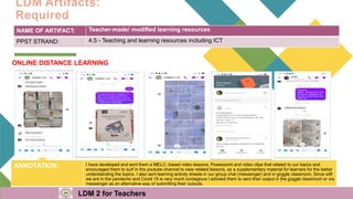 LDM Artifacts:
Required
NAME OF ARTIFACT: Teacher-made/ modified learning resources
PPST STRAND: 4.5 - Teaching and learning resources including ICT
ANNOTATION: I have developed and sent them a MELC- based video lessons, Powerpoint and video clips that related to our topics and
encouraged them to surf in the youtube channel to view related lessons, as a supplementary material for learners for the better
understanding the topics. I also sent learning activity sheets in our group chat (messenger) and in goggle classroom, Since still
we are in the pandemic and Covid 19 is very much contagious I advised them to sent their output in the goggle classroom or via
messenger as an alternative way of submitting their outputs.
ONLINE DISTANCE LEARNING
LDM 2 for Teachers
 