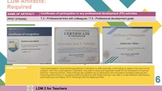 NAME OF ARTIFACT: Certificates of participation in any professional development (PD) activities
PPST STRAND: 7.3 - Professional links with colleagues / 7.5 - Professional development goals
ANNOTATION: I have participated in several trainings/webinars to develop my skills especially in technology to adapt in the new normal
situation. From the virtual webinars I attended, I was able to equip and capacitate myself on the innovations to improve
teaching – learning process. These trainings also updated me on approaches and innovations facilitating learning and
improving performance in managing distancing learning. With these trainings I was able to create effective video lessons,
automated quiz and digital LAS in messenger and this digital portfolio.
LDM Artifacts:
Required
LDM 2 for Teachers
 