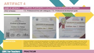 16
NAME OF ARTIFACT: Certificates of participation in any professional development (PD) activities
PPST STRAND: 7.3 - Professional links with colleagues / 7.5 - Professional development goals
ARTIFACT 4
PRACTICUM
ANNOTATION:
LDM 2 for Teachers
I have participated in several trainings/webinars to develop my skills especially in technology to adapt in the new normal
situation. From the virtual webinars I attended, I was able to equip and capacitate myself on the innovations to improve
teaching – learning process. These trainings also updated me on approaches and innovations facilitating learning and
improving performance in managing distancing learning. With these trainings I was able to create effective video lessons,
automated quiz and digital LAS in messenger and this digital portfolio.
 