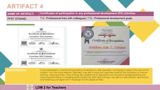 NAME OF ARTIFACT: Certificates of participation in any professional development (PD) activities
PPST STRAND: 7.3 - Professional links with colleagues / 7.5 - Professional development goals
ARTIFACT 4
ANNOTATION: II have participated in several trainings/webinars to develop my skills especially in technology to adapt in the new normal
situation. From the virtual webinars I attended, I was able to equip and capacitate myself on the innovations to improve
teaching – learning process. These trainings also updated me on approaches and innovations facilitating learning and
improving performance in managing distancing learning. With these trainings I was able to create effective video lessons,
automated quiz and digital LAS in messenger and this digital portfolio.
LDM 2 for Teachers
 