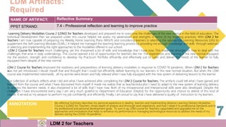 ANNOTATION: My reflective Summary describes my personal experience in dealing learners and implementing distance Learning Delivery Modalities
Course 2 (LDM2) for Teachers, shows depth of analysis and thorough work experience, and how I relate it to professional standards and to
my professional and personal development goals. To sum it up, LDM course for Teachers capacitated and upgraded me on the
approaches and innovations that helps to enhance my performance in managing technological resources to address the needs of my
learners during the COVID-19 pandemic.
NAME OF ARTIFACT: Reflective Summary
PPST STRAND: 7.4 - Professional reflection and learning to improve practice
-Learning Delivery Modalities Course 2 (LDM2) for Teachers developed and prepared me to overcome the challenges of the new normal in the field of education. The
Individual Development Plan we prepared under this course helped me assess my weaknesses and strengths in terms of my teaching practices. With LDM 2 for
Teachers I am now capable of preparing my Weekly Home Learning Plans (WHLP) and considering learners in selecting the appropriate Learning Resources (LRs) to
supplement the Self-Learning Modules (SLMs.). It helped me managed the teaching-learning process by providing me enough knowledge and skills through webinars
in selecting and implementing the right approaches to the modalities offered in our school.
-LDM 2 Course for Teachers much challenging, yet this sharpened a lot of skills and knowledge that I have now. This made me stronger on how to deal with the
challenges that arise in daily undertakings. This course opened a lot of opportunities for teachers like me. The experiences and learning in the new normal equipped
me the wisdom, strength and confidence to develop my Practicum Portfolio efficiently and effectively just to cater and deliver the needs of the learner to fully
equipped them despite of the new normal.
-
LDM 2 Course for Teachers improved the readiness and preparedness of learning delivery modalities in response to COVID 19 pandemic. When LDM 2 for Teachers
was not yet introduced, I doubt myself that and thought that I could not efficiently deliver learning to our learners in this new normal situation. But when the LDM
course was implemented nationwide, all my worries were lessen and fully relieved when I was fully equipped with the new system of delivering lessons to the learner.
The collection of artifacts reflects what I did and what I have achieved after completing the LDM 2 Course for Teachers. The artifacts could tell what I have gained and
learned from the course and what I have discovered from myself. It made me realize that as teacher/educator I need to adapt to the new system of learning delivery
to address the learners needs. It also sharpened a lot of skills that I have now. Both of my Intrapersonal and Interpersonal skills were also developed. Despite the
challenges I have encountered every day, I am very much grateful to Department of Education (DepEd) for the opportunity and chance to attend of this kind of
course. It served as my weapon to perform my job confidently and efficiently. Finally, I am proud to say that I have delivered a quality of instruction to my learners .
LDM Artifacts:
Required
PRACTICUM
LDM 2 for Teachers LDM 2 for Teachers
 