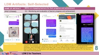 NAME OF ARTIFACT: MOVs on engaging learners for their progress and achievement
PPST STRAND: 5.2 - Monitoring and evaluation of learner progress and achievement
ANNOTATION: I constantly monitored and evaluated learners' progress and achievement by checking and recording their
outputs. I immediately give feedbacks and reminders through different platforms such as personal
messages, texts messages, phone and video calls. I even assisted those students who lagged by providing
them a video lesson or illustrations with guided instructions and modify some questions for the learners
that need more assistance.
LDM Artifacts: Self-Selected
LDM 2 for Teachers
 