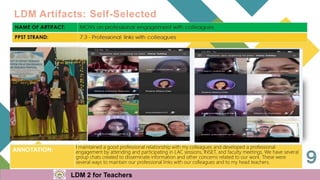 LDM Artifacts: Self-Selected
LDM 2 for Teachers
ANNOTATION:
I maintained a good professional relationship with my colleagues and developed a professional
engagement by attending and participating in LAC sessions, INSET, and faculty meetings. We have several
group chats created to disseminate information and other concerns related to our work. These were
several ways to maintain our professional links with our colleagues and to my head teachers.
 