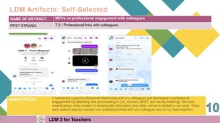 NAME OF ARTIFACT: MOVs on professional engagement with colleagues
PPST STRAND: 7.3 - Professional links with colleagues
ANNOTATION: I maintained a good professional relationship with my colleagues and developed a professional
engagement by attending and participating in LAC sessions, INSET, and faculty meetings. We have
several group chats created to disseminate information and other concerns related to our work. These
were several ways to maintain our professional links with our colleagues and to my head teachers.
LDM Artifacts: Self-Selected
LDM 2 for Teachers
 