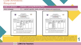 3
NAME OF ARTIFACT: Individual Learning Monitoring Plans
PPST STRAND: 3.1 - Learner’s gender, needs, strengths, interest and experiences.
LDM Artifacts:
Required
ANNOTATION: I modified the learning task on the level of the learner and make it easy for her/him, to understand as my intervention strategies. And
provided illustration with guided instructions since the lesson was not well explained in their module. I made some adjustment in my
second ILMP by evaluating the factors affecting the study habit of the learner at home and in last ILMP I advised the learner to look for
more supervised time with his learner facilitator or parent. It helped the learners in making significant progress and reached mastery of
the competencies in learning plan.
LDM 2 for Teachers
 