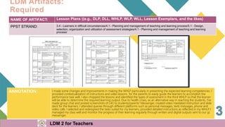 NAME OF ARTIFACT: Lesson Plans ((e.g., DLP, DLL, WHLP, WLP, WLL, Lesson Exemplars, and the likes)
PPST STRAND: 3.4 - Learners in difficult circumstances/4.1 - Planning and management of teaching and learning process/5.1 - Design,
selection, organization and utilization of assessment strategies/4.1 - Planning and management of teaching and learning
process/
ANNOTATION: I made some changes and improvements in making the WHLP particularly in presenting the expected learning competencies. I
provided contextualization of instructions and video lessons for the parents to easily guide the learners to accomplish the
performance task well. I also chopped the lessons and identified the types of assessment in the third WHLP so that the learner
will be able to determine the required learning output. Due to health crises, as an alternative way in reaching the students, I've
made group chat and posted screenshots of LAS to students/parents' Messenger, created video mediated instruction and slide
deck for the learners. I attended queries through different platforms such as personal messages, texts messages, phone and
video calls. I selected and redesigned the tasks suited for my learners, provided detailed instructions as reflected in my WHLP
. I
managed my class well and monitor the progress of their learning regularly through written and digital outputs sent to our gc
messenger.
I
LDM Artifacts:
Required
LDM 2 for Teachers
 