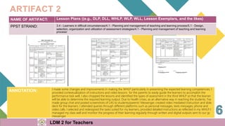NAME OF ARTIFACT: Lesson Plans ((e.g., DLP, DLL, WHLP, WLP, WLL, Lesson Exemplars, and the likes)
PPST STRAND: 3.4 - Learners in difficult circumstances/4.1 - Planning and management of teaching and learning process/5.1 - Design,
selection, organization and utilization of assessment strategies/4.1 - Planning and management of teaching and learning
process/
ARTIFACT 2
ANNOTATION: I made some changes and improvements in making the WHLP particularly in presenting the expected learning competencies. I
provided contextualization of instructions and video lessons for the parents to easily guide the learners to accomplish the
performance task well. I also chopped the lessons and identified the types of assessment in the third WHLP so that the learner
will be able to determine the required learning output. Due to health crises, as an alternative way in reaching the students, I've
made group chat and posted screenshots of LAS to students/parents' Messenger, created video mediated instruction and slide
deck for the learners. I attended queries through different platforms such as personal messages, texts messages, phone and
video calls. I selected and redesigned the tasks suited for my learners, provided detailed instructions as reflected in my WHLP
. I
managed my class well and monitor the progress of their learning regularly through written and digital outputs sent to our gc
messenger.
LDM 2 for Teachers
 