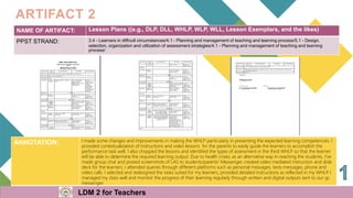 NAME OF ARTIFACT: Lesson Plans ((e.g., DLP, DLL, WHLP, WLP, WLL, Lesson Exemplars, and the likes)
PPST STRAND: 3.4 - Learners in difficult circumstances/4.1 - Planning and management of teaching and learning process/5.1 - Design,
selection, organization and utilization of assessment strategies/4.1 - Planning and management of teaching and learning
process/
ARTIFACT 2
ANNOTATION: I made some changes and improvements in making the WHLP particularly in presenting the expected learning competencies. I
provided contextualization of instructions and video lessons for the parents to easily guide the learners to accomplish the
performance task well. I also chopped the lessons and identified the types of assessment in the third WHLP so that the learner
will be able to determine the required learning output. Due to health crises, as an alternative way in reaching the students, I've
made group chat and posted screenshots of LAS to students/parents' Messenger, created video mediated instruction and slide
deck for the learners. I attended queries through different platforms such as personal messages, texts messages, phone and
video calls. I selected and redesigned the tasks suited for my learners, provided detailed instructions as reflected in my WHLP
. I
managed my class well and monitor the progress of their learning regularly through written and digital outputs sent to our gc
messenger.
LDM 2 for Teachers
 