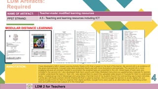 NAME OF ARTIFACT: Teacher-made/ modified learning resources
PPST STRAND: 4.5 - Teaching and learning resources including ICT
MODULAR DISTANCE LEARNING
ANNOTATION: I have developed a MELC-based Learning Activity Sheets (LAS) that is based on the level of the learner. My second LAS is an evidence of
the great improvements. Concept notes were presented clearly and with more illustrations and examples. The second LAS is more
engaging because all concepts needed to accomplish the assigned tasks are presented in this LAS. Varied types of tasks were also
included in the second LAS. I also developed Slide Deck Lessons and Video Mediated Instructions as supplementary materials for learners
to better understand the topics in their LAS. I also advised them to search the uploaded video lessons in Youtube for them to understand
easily. I created group chat in Messenger and using Many Chat that most of my students found it fun and exciting way to learn remotely.
I wrote also self-made Learners Activity Sheets(LAS) that is suited to learners. And encourage the learners to access digital LAS and
Shared Google Drives for them to organize their digital portfolio. Google Forms were used as an alternative way in submitting written
tests and performance task outputs or in the messenger.
LDM Artifacts:
Required
LDM 2 for Teachers
 