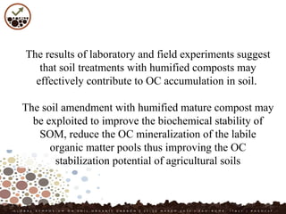 The results of laboratory and field experiments suggest
that soil treatments with humified composts may
effectively contribute to OC accumulation in soil.
The soil amendment with humified mature compost may
be exploited to improve the biochemical stability of
SOM, reduce the OC mineralization of the labile
organic matter pools thus improving the OC
stabilization potential of agricultural soils
 