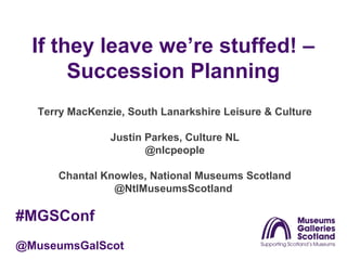 If they leave we’re stuffed! –
Succession Planning
Terry MacKenzie, South Lanarkshire Leisure & Culture
Justin Parkes, Culture NL
@nlcpeople
Chantal Knowles, National Museums Scotland
@NtlMuseumsScotland

#MGSConf
@MuseumsGalScot

 