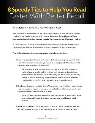 8 Speedy Tips to Help You Read
Faster With Better Recall
8 Speedy Tips to Help You Read Faster With Better Recall
You’ve probably been reading at the same speed for most of your adult life. Even so,
reading speed can be improved with intent and practice. Being able to read faster
provides the key to learning more and experiencing more enjoyment from your reading.
How fast do want to be able to read? The Guinness World Record is 80,000 words
per minute! An average reading speed is approximately 250 words per minute.
Apply these ideas and increase your reading speed and retention:
1. Find your baseline. You wouldn’t go on a diet without weighing yourself first.
Take a few minutes to measure your current reading speed. After all, how will
you know how much you’ve improved?
Find something online to read that approximates the difficulty of the
material you normally read. Set a timer for 3 minutes and read at your
normal speed. At the end of your time, copy and paste what you actually
read into a word processing program and find the number of words you
read. Divide by 3 to find your rate per minute. How did you do?
2. Read more than one word at a time.With practice, you’ll find that you can focus
your eyes on just a couple of spots per line and still see all of the words. It’s not
necessary to focus on each individual word.
Some readers find they can read an entire paragraph or more with a single
glance. Your ability to intake larger passages at once will improve with
practice.
3. Avoid backtracking. Slow readers tend to read a little bit, then jump back and
re-read the same material. Keep moving forward. This is perhaps the most
1
Get More Success Click Here
 