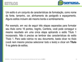 Um estilo é um conjunto de características de formatação, como nome
da fonte, tamanho, cor, alinhamento de parágrafo e espaçamento.
Alguns estilos incluem até mesmo borda e sombreamento.
Por exemplo, em vez de seguir três etapas separadas para formatar
seu título como 16 pontos, negrito, Cambria, você pode conseguir o
mesmo resultado em uma única etapa aplicando o estilo Título 1
incorporado. Não é preciso se lembrar das características do estilo
Título 1. Para cada rubrica no seu documento, basta clicar no título
(você nem mesmo precisa selecionar todo o texto) e clicar em Título
1 na galeria de estilos.
SEMASA - Serviço Municipal de Saneamento Ambiental de Santo André2014 11
 