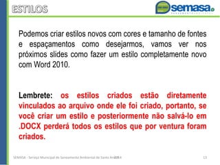 Podemos criar estilos novos com cores e tamanho de fontes
e espaçamentos como desejarmos, vamos ver nos
próximos slides como fazer um estilo completamente novo
com Word 2010.
Lembrete: os estilos criados estão diretamente
vinculados ao arquivo onde ele foi criado, portanto, se
você criar um estilo e posteriormente não salvá-lo em
.DOCX perderá todos os estilos que por ventura foram
criados.
SEMASA - Serviço Municipal de Saneamento Ambiental de Santo André2014 13
 