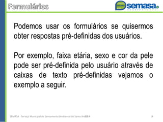Podemos usar os formulários se quisermos
obter respostas pré-definidas dos usuários.
Por exemplo, faixa etária, sexo e cor da pele
pode ser pré-definida pelo usuário através de
caixas de texto pré-definidas vejamos o
exemplo a seguir.
SEMASA - Serviço Municipal de Saneamento Ambiental de Santo André2014 14
 