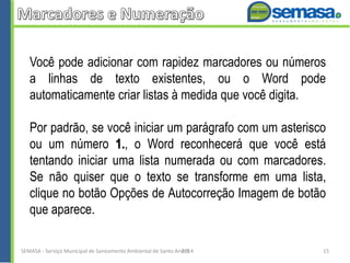 Você pode adicionar com rapidez marcadores ou números
a linhas de texto existentes, ou o Word pode
automaticamente criar listas à medida que você digita.
Por padrão, se você iniciar um parágrafo com um asterisco
ou um número 1., o Word reconhecerá que você está
tentando iniciar uma lista numerada ou com marcadores.
Se não quiser que o texto se transforme em uma lista,
clique no botão Opções de Autocorreção Imagem de botão
que aparece.
SEMASA - Serviço Municipal de Saneamento Ambiental de Santo André2014 15
 