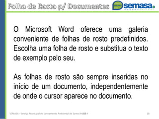 O Microsoft Word oferece uma galeria
conveniente de folhas de rosto predefinidos.
Escolha uma folha de rosto e substitua o texto
de exemplo pelo seu.
As folhas de rosto são sempre inseridas no
início de um documento, independentemente
de onde o cursor aparece no documento.
SEMASA - Serviço Municipal de Saneamento Ambiental de Santo André2014 18
 