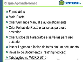 Formulários
Mala-Direta
Criar Sumários Manual e automaticamente
Criar Folhas de Rosto e salvá-las para uso
posterior
Criar Estilos de Parágrafos e salvá-las para uso
posterior
Inserir Legenda e indice de fotos em um documento
Revisão de Documentos (restringir edição)
Tabulações no WORD 2010SEMASA - Serviço Municipal de Saneamento Ambiental de Santo André 2014 2
 