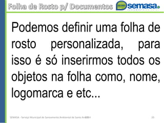 Podemos definir uma folha de
rosto personalizada, para
isso é só inserirmos todos os
objetos na folha como, nome,
logomarca e etc...
SEMASA - Serviço Municipal de Saneamento Ambiental de Santo André2014 20
 