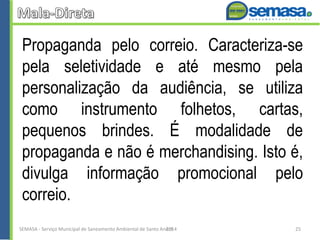 Propaganda pelo correio. Caracteriza-se
pela seletividade e até mesmo pela
personalização da audiência, se utiliza
como instrumento folhetos, cartas,
pequenos brindes. É modalidade de
propaganda e não é merchandising. Isto é,
divulga informação promocional pelo
correio.
SEMASA - Serviço Municipal de Saneamento Ambiental de Santo André2014 25
 