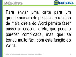 Para enviar uma carta para um
grande número de pessoas, o recurso
de mala direta do Word permite fazer
passo a passo a tarefa, que poderia
parecer complicada, mas que se
tornou muito fácil com esta função do
Word.
SEMASA - Serviço Municipal de Saneamento Ambiental de Santo André2014 27
 
