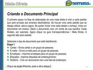 Criando o Documento Principal
O primeiro passo na fase de elaboração de uma mala direta é criar a carta padrão
que será enviada aos diversos destinatários. Se houver uma carta padrão que se
deseja utilizar, abra-a agora. Se quiser iniciar uma carta desde o começo, inicie um
documento em branco. Salve o documento com um nome de sua escolha: Carta
Modelo, por exemplo. Agora clique na guia Correspondências / Mala Direta. A
seguinte tela será exibida:
Selecione o tipo de documento que está trabalhando
Etapa 1
Cartas – Envia cartas a um grupo de pessoas;
E-mails – Envia e-mails para um grupo de pessoas;
Envelopes – Imprime envelopes para um grupo de pessoas;
Etiquetas - Imprime etiquetas de endereçamento;
Diretório – Cria um documento com uma lista de endereços.
Clique na opção Próxima, para ir até a etapa 2.SEMASA - Serviço Municipal de Saneamento Ambiental de Santo André2014 28
 