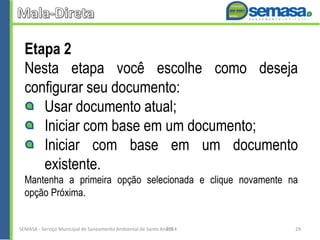 Etapa 2
Nesta etapa você escolhe como deseja
configurar seu documento:
Usar documento atual;
Iniciar com base em um documento;
Iniciar com base em um documento
existente.
Mantenha a primeira opção selecionada e clique novamente na
opção Próxima.
SEMASA - Serviço Municipal de Saneamento Ambiental de Santo André2014 29
 