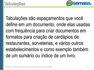 Tabulações são espaçamentos que você
define em um documento, onde elas usadas
com frequência para criar documentos em
formatos para criação de cardápios de
restaurantes, sorveterias, e vários outros
estabelecimentos e como exemplo também
de um sumário ou índice de um livro.
SEMASA - Serviço Municipal de Saneamento Ambiental de Santo André2014 33
 