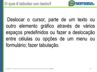 Deslocar o cursor, parte de um texto ou
outro elemento gráfico através de vários
espaços predefinidos ou fazer a deslocação
entre células ou opções de um menu ou
formulário; fazer tabulação.
SEMASA - Serviço Municipal de Saneamento Ambiental de Santo André2014 34
 