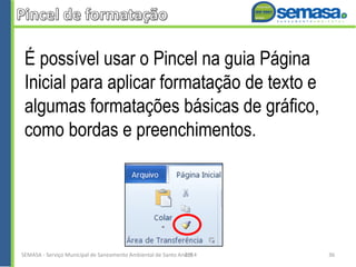 É possível usar o Pincel na guia Página
Inicial para aplicar formatação de texto e
algumas formatações básicas de gráfico,
como bordas e preenchimentos.
SEMASA - Serviço Municipal de Saneamento Ambiental de Santo André2014 36
 