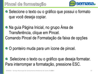 Selecione o texto ou o gráfico que possui o formato
que você deseja copiar.
Na guia Página Inicial, no grupo Área de
Transferência, clique em Pincel.
Comando Pincel de Formatação da faixa de opções
O ponteiro muda para um ícone de pincel.
Selecione o texto ou o gráfico que deseja formatar.
Para interromper a formatação, pressione ESC.
SEMASA - Serviço Municipal de Saneamento Ambiental de Santo André2014 37
 