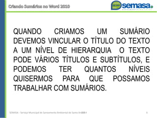 QUANDO CRIAMOS UM SUMÁRIO
DEVEMOS VINCULAR O TÍTULO DO TEXTO
A UM NÍVEL DE HIERARQUIA O TEXTO
PODE VÁRIOS TÍTULOS E SUBTÍTULOS, E
PODEMOS TER QUANTOS NÍVEIS
QUISERMOS PARA QUE POSSAMOS
TRABALHAR COM SUMÁRIOS.
SEMASA - Serviço Municipal de Saneamento Ambiental de Santo André2014 6
 