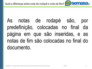 As notas de rodapé são, por
predefinição, colocadas no final da
página em que são inseridas, e as
notas de fim são colocadas no final do
documento.
SEMASA - Serviço Municipal de Saneamento Ambiental de Santo André 2014 9
 