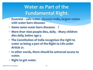  Essential – safe water- diseases-India, largest nation
with water born diseases-
 Name some water born diseases: ?
 More than 1600 people dies, daily. - Many children
dies daily, below age 5-
 The Constitution of India recognises the right to
water as being a part of the Right to Life under
Article 21.
 In other words, there should be universal access to
water.
 Right to get water.
Water as Part of the
Fundamental Right.
abdul shumz kv kanjikode 10
 