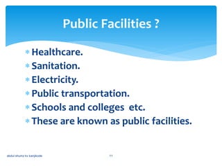 Healthcare.
Sanitation.
Electricity.
Public transportation.
Schools and colleges etc.
These are known as public facilities.
Public Facilities ?
abdul shumz kv kanjikode 11
 