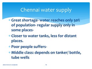  Great shortage- water reaches only 50%
of population- regular supply only in
some places-
 Closer to water tanks, less for distant
places.
 Poor people suffers-
 Middle class: depends on tanker/ bottle,
tube wells
abdul shumz kv kanjikode 18
Chennai water supply
 