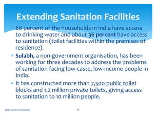  68 percent of the households in India have access
to drinking water and about 36 percent have access
to sanitation (toilet facilities within the premises of
residence).
 Sulabh, a non-government organisation, has been
working for three decades to address the problems
of sanitation facing low-caste, low-income people in
India.
 It has constructed more than 7,500 public toilet
blocks and 1.2 million private toilets, giving access
to sanitation to 10 million people.
Extending Sanitation Facilities
abdul shumz kv kanjikode 19
 