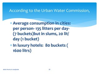  Average consumption in cities:
per person- 135 litters per day-
(7 buckets)but in slums, 20 lit/
day (1 bucket)
 In luxury hotels: 80 buckets (
1600 litrs)
abdul shumz kv kanjikode 20
According to the Urban Water Commission,
 