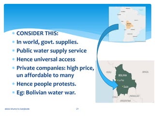  CONSIDER THIS:
 In world, govt. supplies.
 Public water supply service
 Hence universal access
 Private companies: high price,
un affordable to many
 Hence people protests.
 Eg: Bolivian water war.
abdul shumz kv kanjikode 21
 