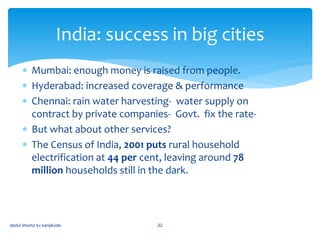  Mumbai: enough money is raised from people.
 Hyderabad: increased coverage & performance
 Chennai: rain water harvesting- water supply on
contract by private companies- Govt. fix the rate-
 But what about other services?
 The Census of India, 2001 puts rural household
electrification at 44 per cent, leaving around 78
million households still in the dark.
India: success in big cities
abdul shumz kv kanjikode 22
 