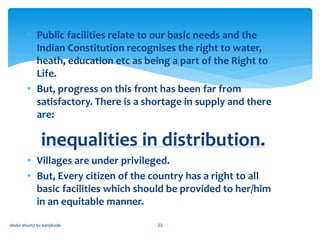 • Public facilities relate to our basic needs and the
Indian Constitution recognises the right to water,
heath, education etc as being a part of the Right to
Life.
• But, progress on this front has been far from
satisfactory. There is a shortage in supply and there
are:
inequalities in distribution.
• Villages are under privileged.
• But, Every citizen of the country has a right to all
basic facilities which should be provided to her/him
in an equitable manner.
abdul shumz kv kanjikode 23
 